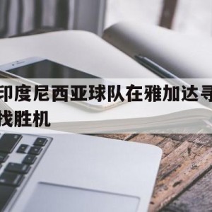 c7c7.app-印度尼西亚球队在雅加达寻找胜机的简单介绍