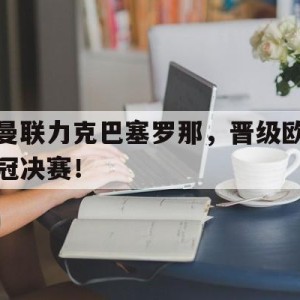 c7c7.app-曼联力克巴塞罗那,晋级欧冠决赛了吗