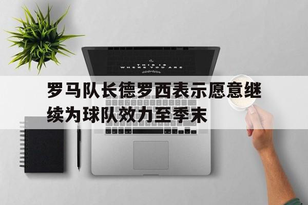 罗马队长德罗西表示愿意继续为球队效力至季末的简单介绍