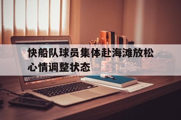 关于快船队球员集体赴海滩放松心情调整状态的信息 关于快船队球员集体赴海滩放松心情调整状态的信息