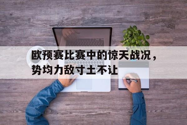 欧预赛比赛中的惊天战况，势均力敌寸土不让的简单介绍